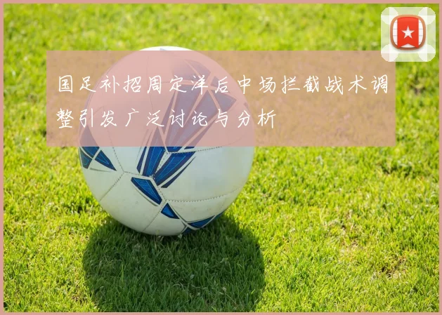 国足补招周定洋后中场拦截战术调整引发广泛讨论与分析