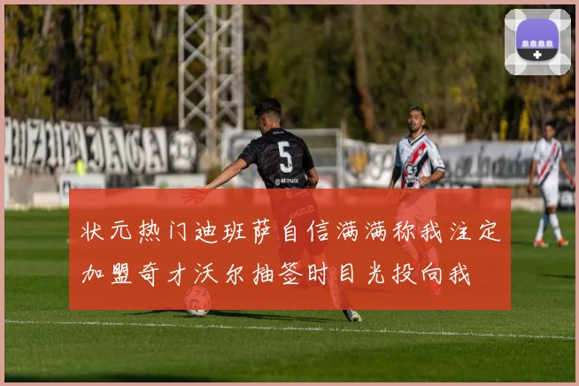 状元热门迪班萨自信满满称我注定加盟奇才沃尔抽签时目光投向我