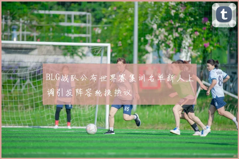BLG战队公布世界赛集训名单新人上调引发阵容轮换热议