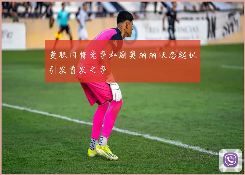 曼联门将竞争加剧奥纳纳状态起伏引发首发之争