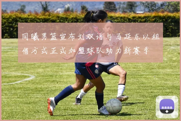同曦男篮宣布刘双语与马延东以租借方式正式加盟球队助力新赛季