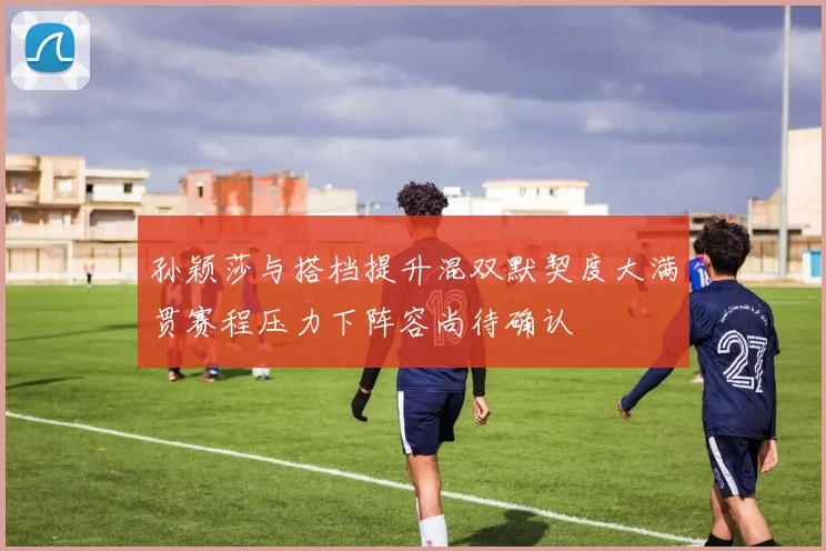 孙颖莎与搭档提升混双默契度大满贯赛程压力下阵容尚待确认
