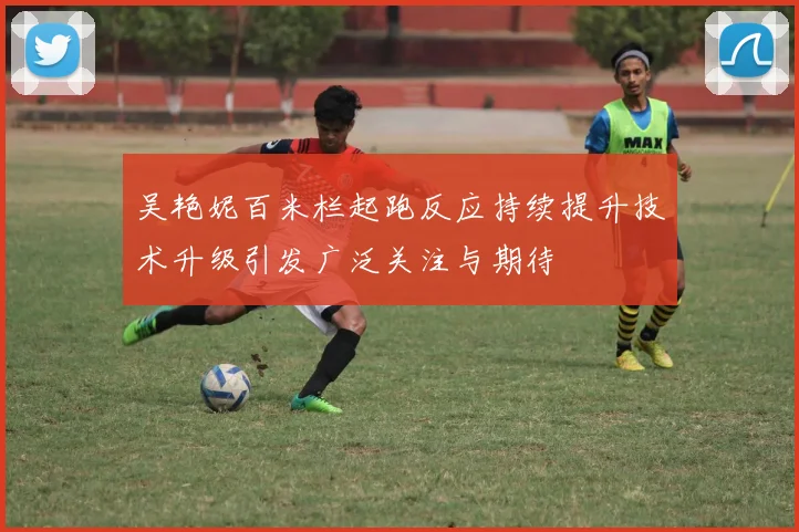 吴艳妮百米栏起跑反应持续提升技术升级引发广泛关注与期待