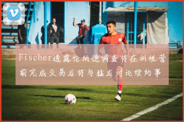 Fischer透露伦纳德调查将在训练营前完成交易后将与猛龙讨论续约事宜